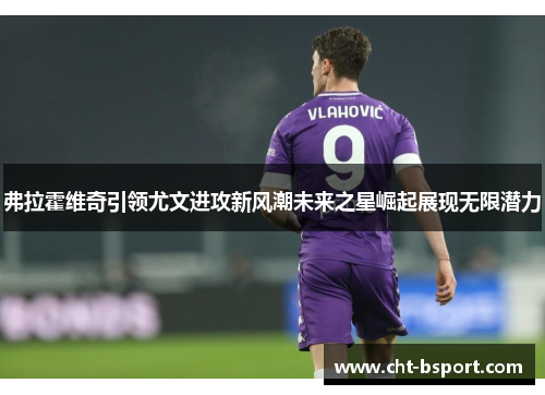 弗拉霍维奇引领尤文进攻新风潮未来之星崛起展现无限潜力