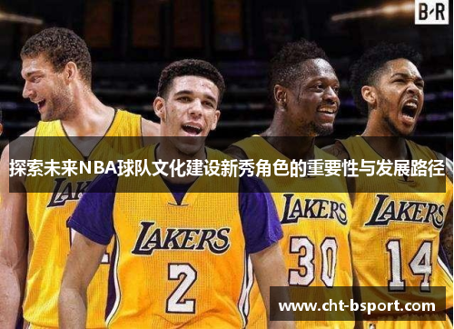探索未来NBA球队文化建设新秀角色的重要性与发展路径