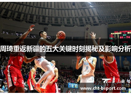 周琦重返新疆的五大关键时刻揭秘及影响分析 周琦重返新疆的五大关键时刻揭秘及影响分析