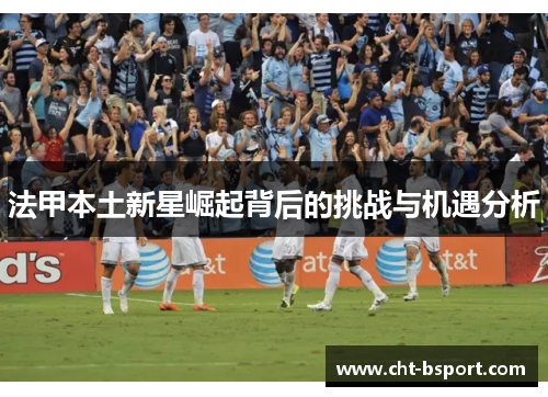 法甲本土新星崛起背后的挑战与机遇分析 法甲本土新星崛起背后的挑战与机遇分析