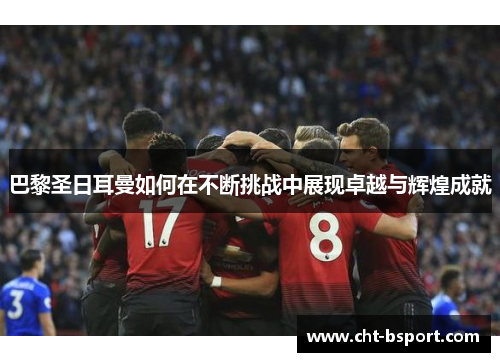 巴黎圣日耳曼如何在不断挑战中展现卓越与辉煌成就