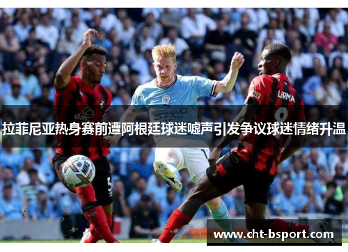 拉菲尼亚热身赛前遭阿根廷球迷嘘声引发争议球迷情绪升温