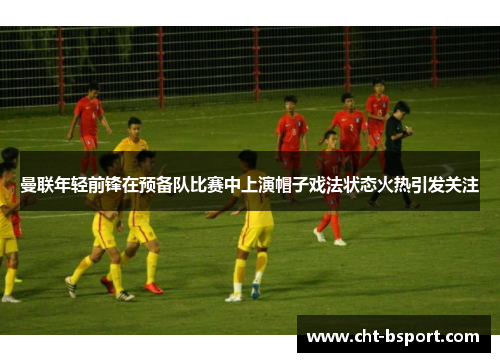 曼联年轻前锋在预备队比赛中上演帽子戏法状态火热引发关注 曼联年轻前锋在预备队比赛中上演帽子戏法状态火热引发关注