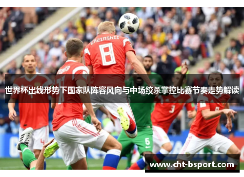 世界杯出线形势下国家队阵容风向与中场绞杀掌控比赛节奏走势解读