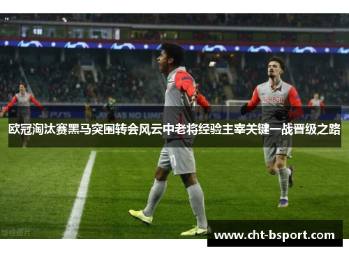 欧冠淘汰赛黑马突围转会风云中老将经验主宰关键一战晋级之路
