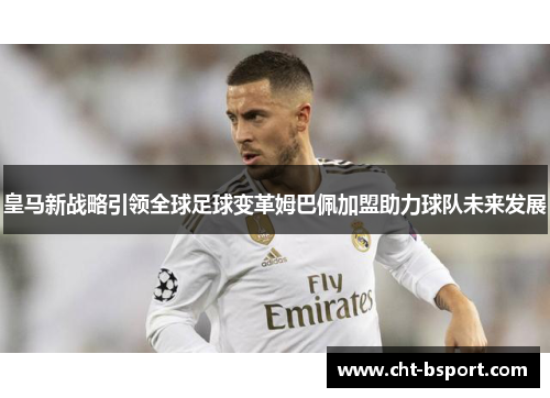 皇马新战略引领全球足球变革姆巴佩加盟助力球队未来发展 皇马新战略引领全球足球变革姆巴佩加盟助力球队未来发展