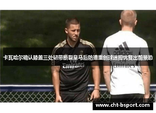 卡瓦哈尔确认膝盖三处韧带断裂皇马后防遭重创球迷担忧复出前景恐