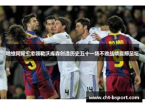 哈维阿隆索率领勒沃库森创造历史五十一场不败战绩震撼足坛