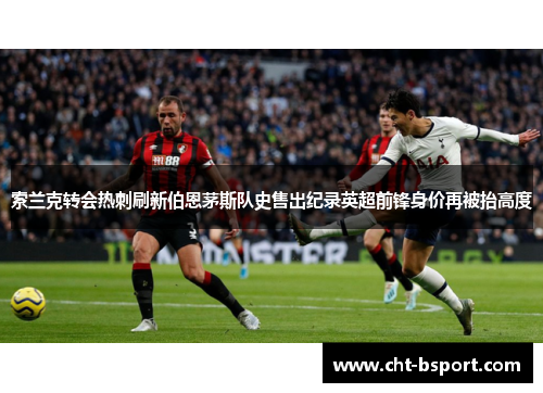 索兰克转会热刺刷新伯恩茅斯队史售出纪录英超前锋身价再被抬高度