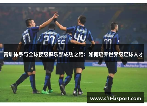 青训体系与全球顶级俱乐部成功之路：如何培养世界级足球人才