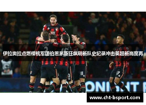 伊拉奥拉点燃樱桃军团伯恩茅斯狂飙刷新队史纪录冲击英超新高度再